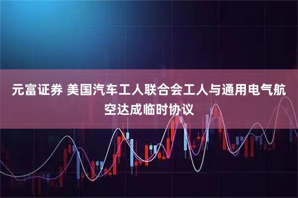 元富证券 美国汽车工人联合会工人与通用电气航空达成临时协议