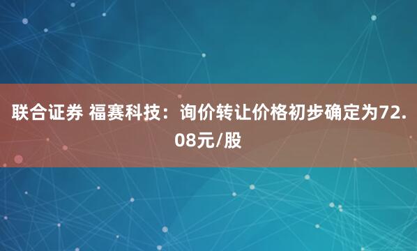 联合证券 福赛科技：询价转让价格初步确定为72.08元/股
