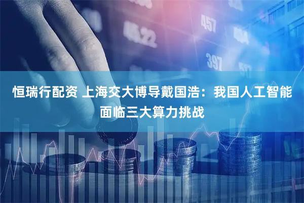 恒瑞行配资 上海交大博导戴国浩：我国人工智能面临三大算力挑战