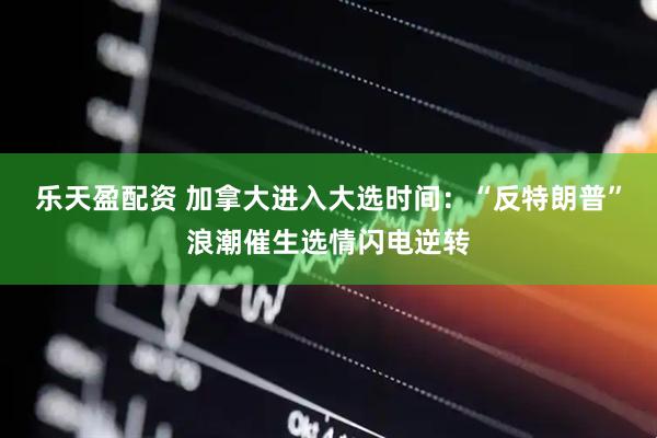 乐天盈配资 加拿大进入大选时间：“反特朗普”浪潮催生选情闪电逆转