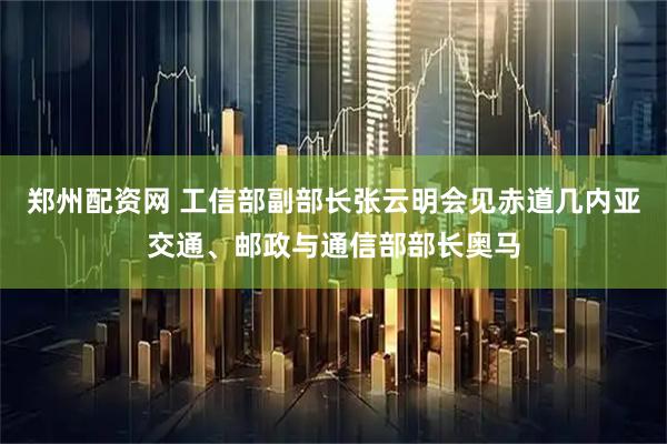 郑州配资网 工信部副部长张云明会见赤道几内亚交通、邮政与通信部部长奥马