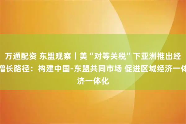 万通配资 东盟观察丨美“对等关税”下亚洲推出经济增长路径：构建中国-东盟共同市场 促进区域经济一体化