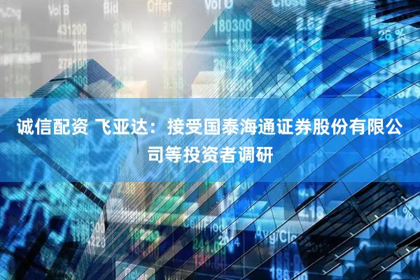 诚信配资 飞亚达：接受国泰海通证券股份有限公司等投资者调研