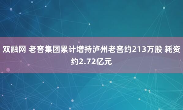 双融网 老窖集团累计增持泸州老窖约213万股 耗资约2.72亿元