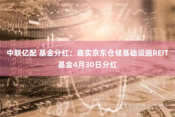 中联亿配 基金分红：嘉实京东仓储基础设施REIT基金4月30日分红