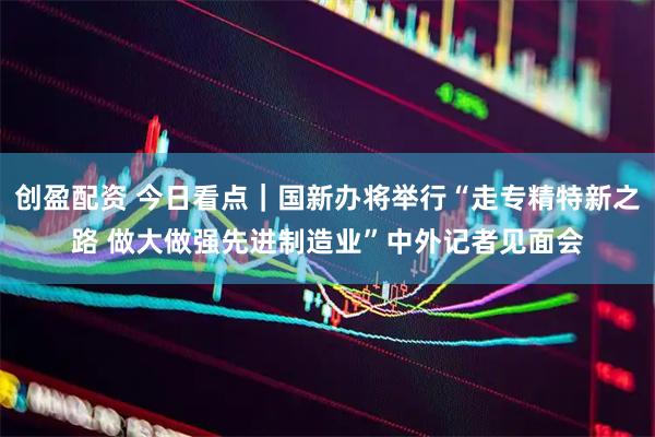 创盈配资 今日看点｜国新办将举行“走专精特新之路 做大做强先进制造业”中外记者见面会