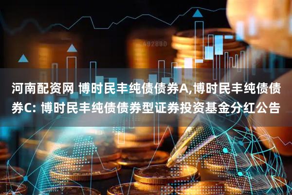 河南配资网 博时民丰纯债债券A,博时民丰纯债债券C: 博时民丰纯债债券型证券投资基金分红公告
