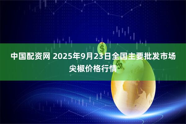中国配资网 2025年9月23日全国主要批发市场尖椒价格行情