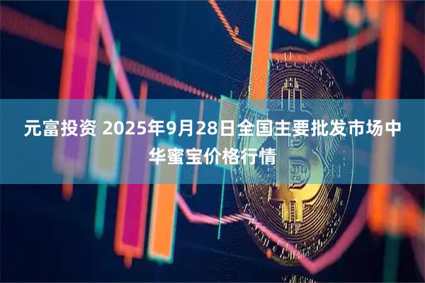 元富投资 2025年9月28日全国主要批发市场中华蜜宝价格行情