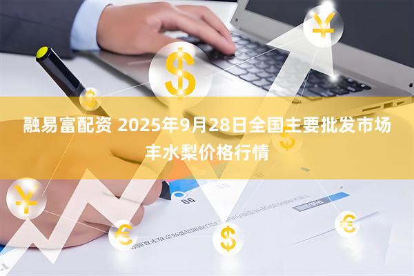 融易富配资 2025年9月28日全国主要批发市场丰水梨价格行情