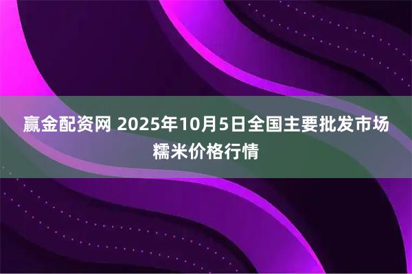 赢金配资网 2025年10月5日全国主要批发市场糯米价格行情