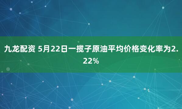 九龙配资 5月22日一揽子原油平均价格变化率为2.22%
