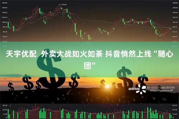 天宇优配  外卖大战如火如荼 抖音悄然上线“随心团”
