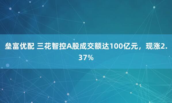 垒富优配 三花智控A股成交额达100亿元，现涨2.37%