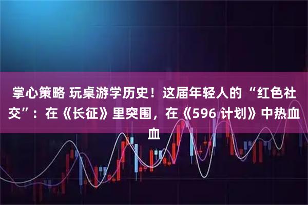 掌心策略 玩桌游学历史！这届年轻人的 “红色社交”：在《长征》里突围，在《596 计划》中热血