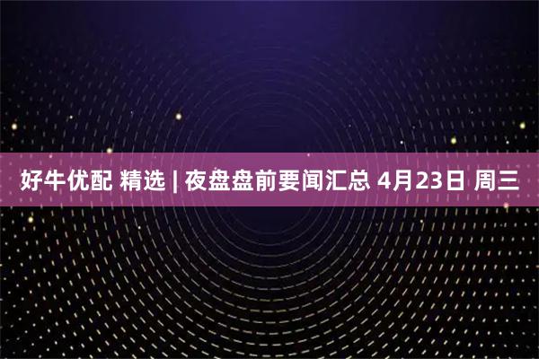 好牛优配 精选 | 夜盘盘前要闻汇总 4月23日 周三