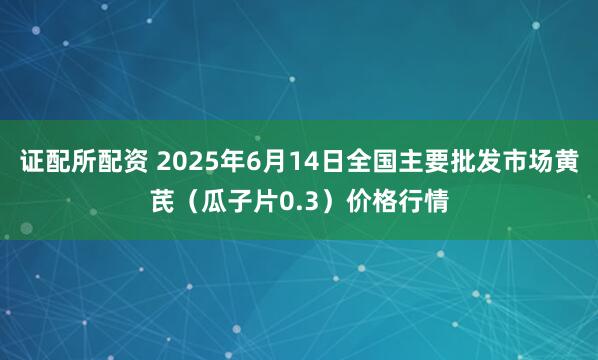 证配所配资 2025年6月14日全国主要批发市场黄芪（瓜子片0.3）价格行情