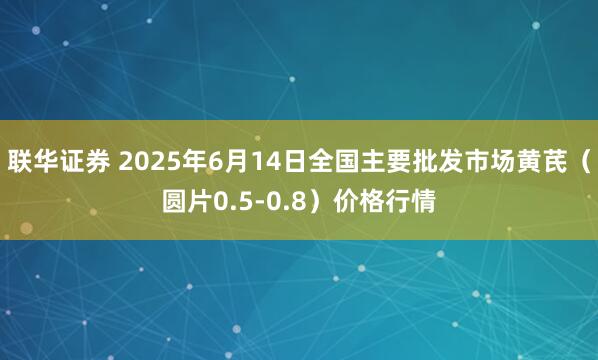 联华证券 2025年6月14日全国主要批发市场黄芪（圆片0.5-0.8）价格行情