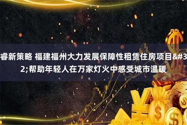 睿新策略 福建福州大力发展保障性租赁住房项目 帮助年轻人在万家灯火中感受城市温暖