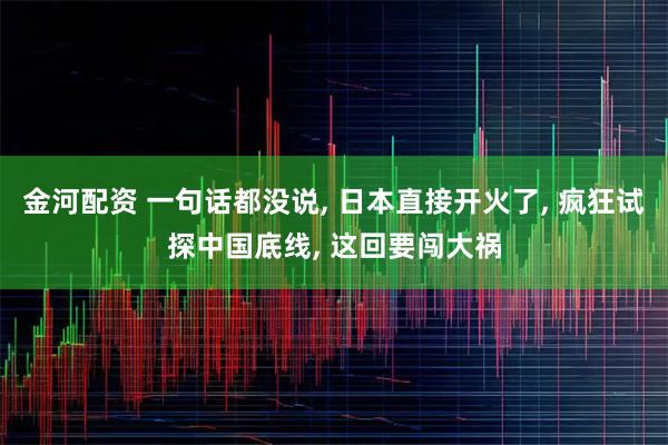 金河配资 一句话都没说, 日本直接开火了, 疯狂试探中国底线, 这回要闯大祸